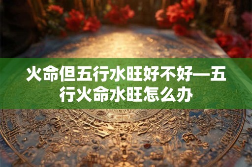 火命但五行水旺好不好—五行火命水旺怎么办