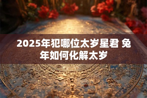 2025年犯哪位太岁星君 兔年如何化解太岁