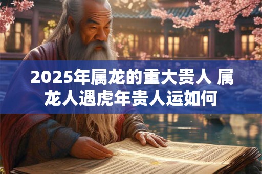 2025年属龙的重大贵人 属龙人遇虎年贵人运如何