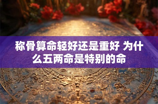 称骨算命轻好还是重好 为什么五两命是特别的命 称骨算命轻好还是重好 为什么五两命是特别的命