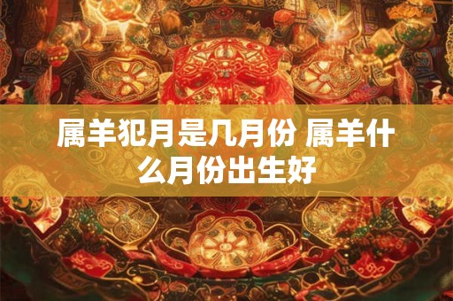 属羊犯月是几月份 属羊什么月份出生好 属羊犯月是几月份 属羊什么月份出生好