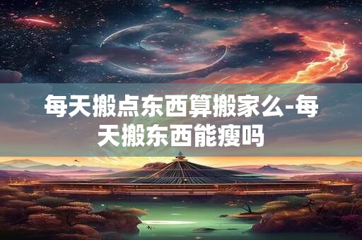 详细阅读:每天搬点东西算搬家么-每天搬东西能瘦吗 每天搬点东西算搬家么-每天搬东西能瘦吗