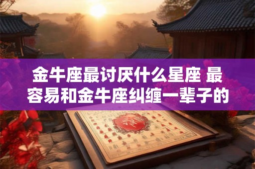 金牛座最讨厌什么星座 最容易和金牛座纠缠一辈子的星座
