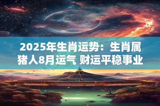 2025年生肖运势：生肖属猪人8月运气 财运平稳事业有变