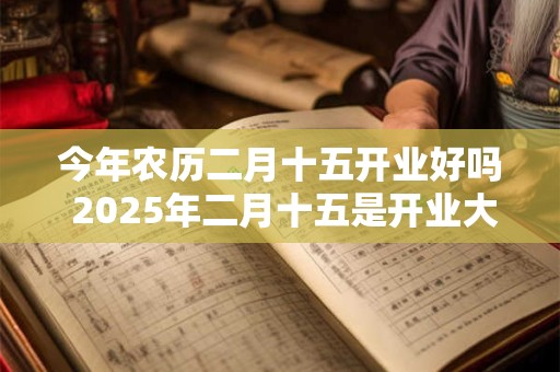 今年农历二月十五开业好吗 2025年二月十五是开业大吉日吗