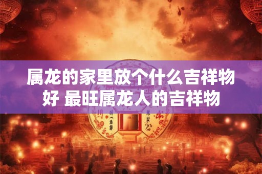 属龙的家里放个什么吉祥物好 最旺属龙人的吉祥物