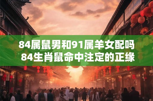 84属鼠男和91属羊女配吗 84生肖鼠命中注定的正缘