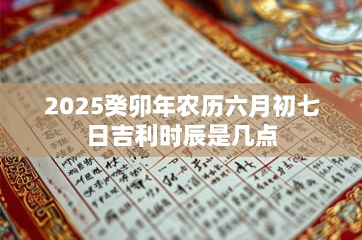 2025癸卯年农历六月初七日吉利时辰是几点