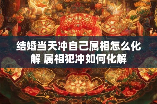 结婚当天冲自己属相怎么化解 属相犯冲如何化解