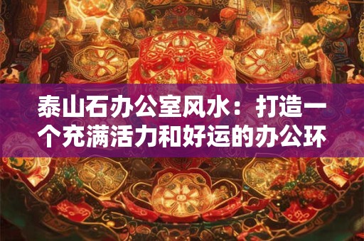 泰山石办公室风水:打造一个充满活力和好运的办公环境 泰山石办公室风水:打造一个充满活力和好运的办公环境