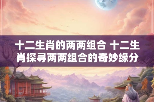 十二生肖的两两组合 十二生肖探寻两两组合的奇妙缘分! 十二生肖的两两组合 十二生肖探寻两两组合的奇妙缘分!
