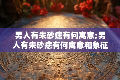 男人有朱砂痣有何寓意;男人有朱砂痣有何寓意和象征 男人有朱砂痣有何寓意;男人有朱砂痣有何寓意和象征