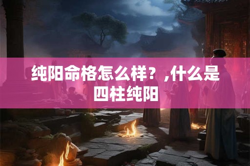 纯阳命格怎么样？,什么是四柱纯阳