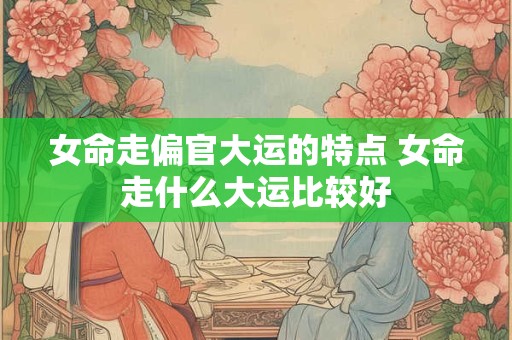 女命走偏官大运的特点 女命走什么大运比较好