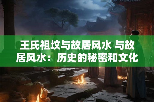 王氏祖坟与故居风水 与故居风水：历史的秘密和文化的魅力