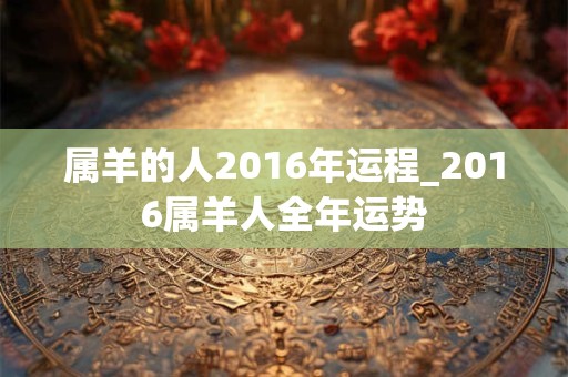 属羊的人2016年运程_2016属羊人全年运势