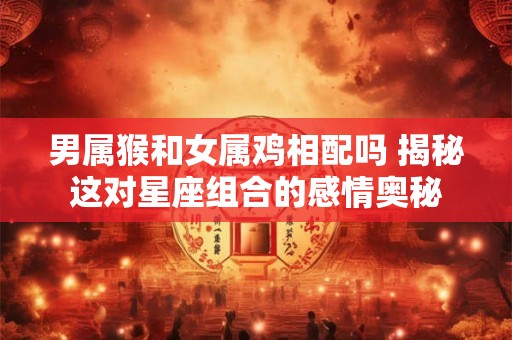 男属猴和女属鸡相配吗 揭秘这对星座组合的感情奥秘 男属猴和女属鸡相配吗 揭秘这对星座组合的感情奥秘