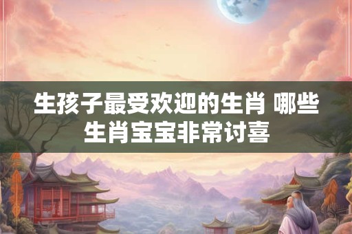 生孩子最受欢迎的生肖 哪些生肖宝宝非常讨喜