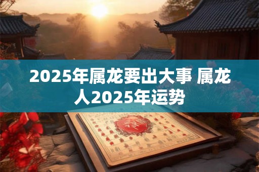 2025年属龙要出大事 属龙人2025年运势