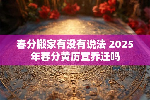 春分搬家有没有说法 2025年春分黄历宜乔迁吗 春分搬家有没有说法 2025年春分黄历宜乔迁吗