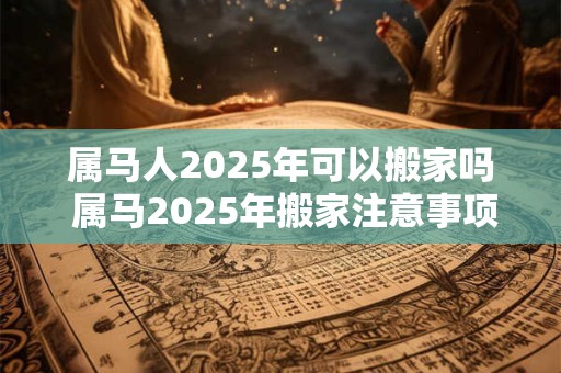 属马人2025年可以搬家吗 属马2025年搬家注意事项