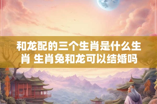 和龙配的三个生肖是什么生肖 生肖兔和龙可以结婚吗