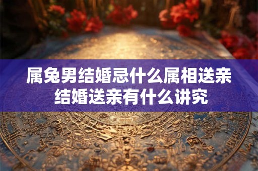 属兔男结婚忌什么属相送亲 结婚送亲有什么讲究