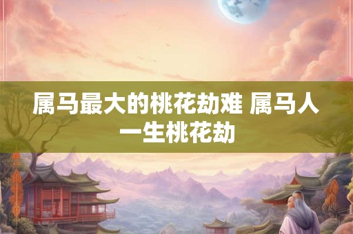 属马最大的桃花劫难 属马人一生桃花劫