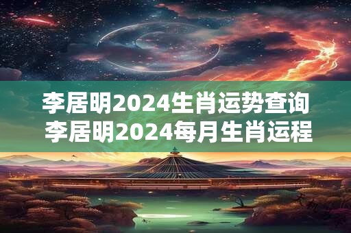 李居明2024生肖运势查询 李居明2024每月生肖运程完整版