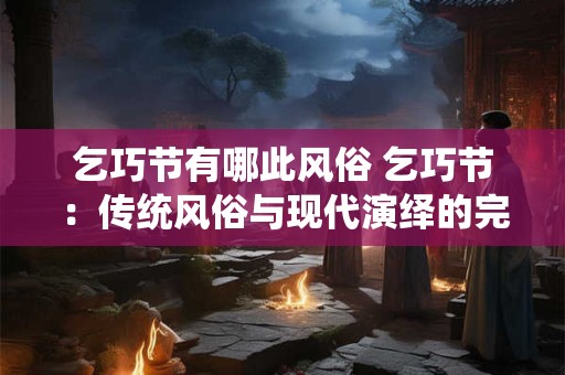 乞巧节有哪此风俗 乞巧节：传统风俗与现代演绎的完美结合