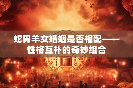 蛇男羊女婚姻是否相配——性格互补的奇妙组合 蛇男羊女婚姻是否相配——性格互补的奇妙组合