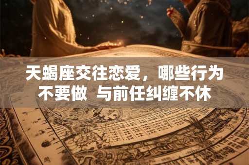 天蝎座交往恋爱，哪些行为不要做  与前任纠缠不休