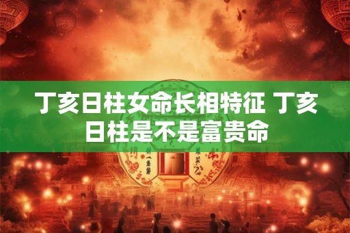 丁亥日柱女命长相特征 丁亥日柱是不是富贵命