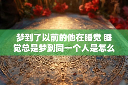 梦到了以前的他在睡觉 睡觉总是梦到同一个人是怎么回事 梦到了以前的他在睡觉 睡觉总是梦到同一个人是怎么回事