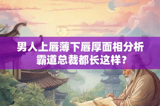 男人上唇薄下唇厚面相分析 霸道总裁都长这样？