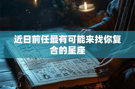 近日前任最有可能来找你复合的星座