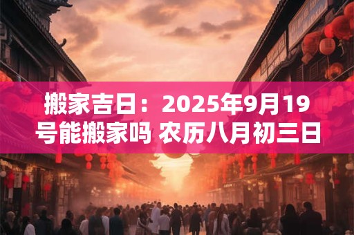 搬家吉日：2025年9月19号能搬家吗 农历八月初三日子好吗
