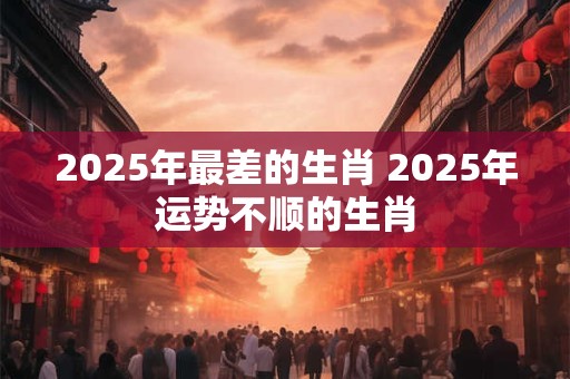 2025年最差的生肖 2025年运势不顺的生肖