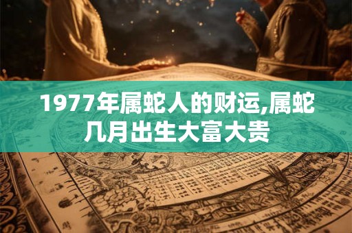 1977年属蛇人的财运,属蛇几月出生大富大贵