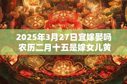 2025年3月27日宜嫁娶吗 农历二月十五是嫁女儿黄道吉日吗