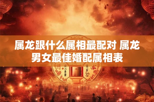 属龙跟什么属相最配对 属龙男女最佳婚配属相表