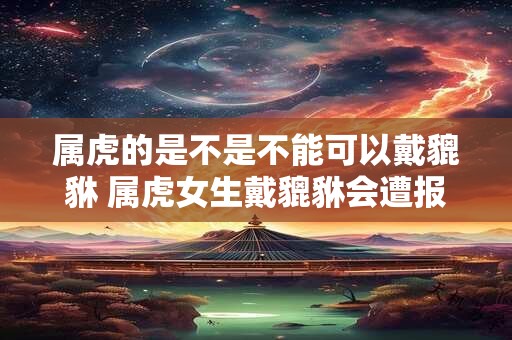 属虎的是不是不能可以戴貔貅 属虎女生戴貔貅会遭报应吗