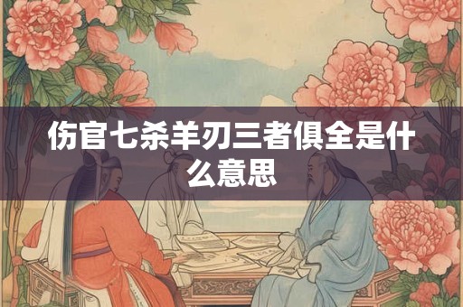 伤官七杀羊刃三者俱全是什么意思