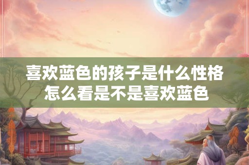 喜欢蓝色的孩子是什么性格 怎么看是不是喜欢蓝色