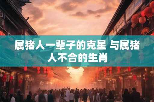 属猪人一辈子的克星 与属猪人不合的生肖 属猪人一辈子的克星 与属猪人不合的生肖