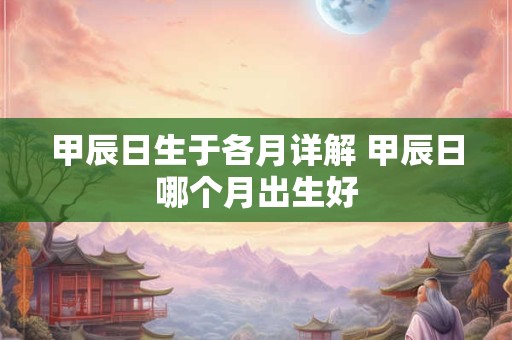 甲辰日生于各月详解 甲辰日哪个月出生好