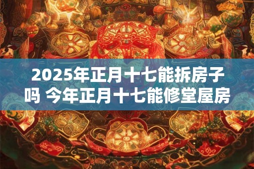 2025年正月十七能拆房子吗 今年正月十七能修堂屋房子吗