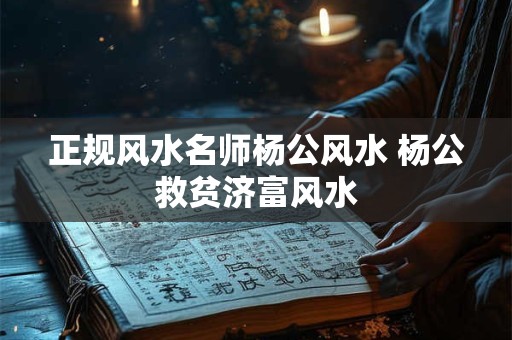 正规风水名师杨公风水 杨公救贫济富风水