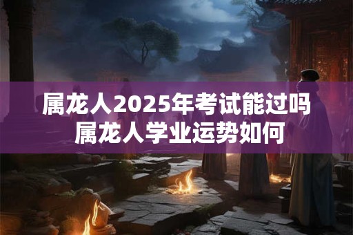 属龙人2025年考试能过吗 属龙人学业运势如何 属龙人2025年考试能过吗 属龙人学业运势如何