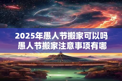 2025年愚人节搬家可以吗 愚人节搬家注意事项有哪些 2025年愚人节搬家可以吗 愚人节搬家注意事项有哪些